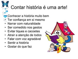 Contar história é uma arte! Conhecer a história muito bem Ter confiança em si mesmo Narrar com naturalidade Ser comedido nos gestos Evitar tiques e cacoetes Atrair a atenção de todos Falar com voz agradável Sentir a história Gostar do que faz 