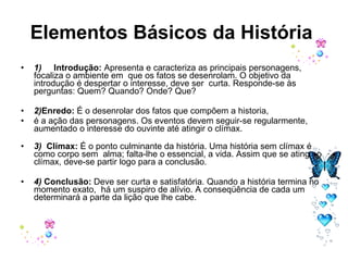 Elementos Básicos da História   1)      Introdução:  Apresenta e caracteriza as principais personagens, focaliza o ambiente em  que os fatos se desenrolam. O objetivo da introdução é despertar o interesse, deve ser  curta. Responde-se às perguntas: Quem? Quando? Onde? Que?  2) Enredo:  É o desenrolar dos fatos que compõem a historia,  é a ação das personagens. Os eventos devem seguir-se regularmente, aumentado o interesse do ouvinte até atingir o clímax.  3)   Clímax:  É o ponto culminante da história. Uma história sem clímax é como corpo sem  alma; falta-lhe o essencial, a vida. Assim que se atinge o clímax, deve-se partir logo para a conclusão. 4)  Conclusão:  Deve ser curta e satisfatória. Quando a história termina no momento exato,  há um suspiro de alívio. A conseqüência de cada um determinará a parte da lição que lhe cabe.  