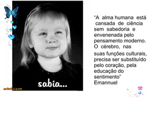 “ A  alma humana  está  cansada  de  ciência  sem  sabedoria  e  envenenada pelo  pensamento moderno.  O  cérebro,  nas suas funções culturais, precisa ser substituído pelo coração, pela educação do sentimento”  Emannuel 