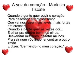 A voz do coração - Marielza Tiscate  Quando a gente quer ouvir o coração Para descobrir a fonte do amor Que vai nos fazer mais leves, mais fortes pra crescer Quando a gente quer às vezes dói... É olhar pra dentro bem nos olhos, Desvendar mistérios, desatar mil nós. Pra sair num vôo lindo, encontrar o outro irmão E dizer: "Bemvindo no meu coração."  
