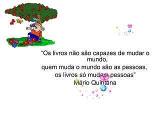 “ Os livros não são capazes de mudar o mundo,  quem muda o mundo são as pessoas,  os livros só mudam pessoas” Mário Quintana   