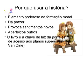 Por que usar a história? Elemento poderoso na formação moral Dá prazer Provoca sentimentos novos Aperfeiçoa outros “  O livro é a chave de luz da porta estreita de acesso aos planos superiores”(Kelvin Van Dine) 