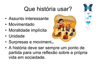 Que história usar? Assunto interessante Movimentado Moralidade implícita Unidade Surpresas e movimento A história deve ser sempre um ponto de partida para uma reflexão sobre a própria vida em sociedade.  