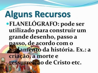 Alguns Recursos
FLANELÓGRAFO: pode ser
utilizado para construir um
grande desenho, passo a
passo, de acordo com o
andamento da história. Ex.: a
criação, a morte e
ressurreição de Cristo etc.
 