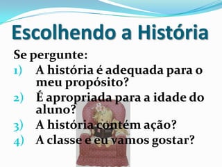 Escolhendo a História
Se pergunte:
1) A história é adequada para o
meu propósito?
2) É apropriada para a idade do
aluno?
3) A história contém ação?
4) A classe e eu vamos gostar?
 