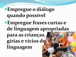 Empregue o diálogo
quando possível
Empregue frases curtas e
de linguagem apropriadas
para as crianças. Evite
gírias e vícios de
linguagem
 
