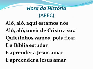 Hora da História
(APEC)
Alô, alô, aqui estamos nós
Alô, alô, ouvir de Cristo a voz
Quietinhos vamos, pois ficar
E a Bíblia estudar
E aprender a Jesus amar
E apreender a Jesus amar
 