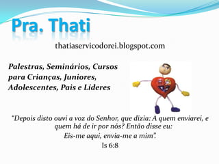 thatiaservicodorei.blogspot.com
Palestras, Seminários, Cursos
para Crianças, Juniores,
Adolescentes, Pais e Líderes
“Depois disto ouvi a voz do Senhor, que dizia: A quem enviarei, e
quem há de ir por nós? Então disse eu:
Eis-me aqui, envia-me a mim”.
Is 6:8
Pra. Thati
 