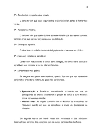 10
3ª – Ter domínio completo sobre o texto.
O contador tem que estar seguro sobre o que vai contar, senão é melhor não
contar.
4ª – Acreditar na história.
O contador tem que fazer o ouvinte acreditar naquilo que está sendo contado,
por mais irreal que pareça, tem que passar credibilidade.
5ª – Olhar para a platéia.
O olhar é um vínculo fundamental de ligação entre o narrador e o público.
6ª - Falar com voz clara e agradável.
Contar com naturalidade é contar sem afetação, de forma clara, audível e
agradável, sem impostar a voz ou falar em falsetes.
7ª - Ser comedido nos gestos.
Se exagerar em gestos sem objetivos, quando fizer um que seja necessário
para melhor entender a história, tal gesto não será notado.
• Apresentação – Aconteceu mensalmente, momento em que os
participantes da oficina socializaram o prazer de contar e ouvir histórias
com a comunidade escolar.
• Produto final - O projeto culminou com o “Festival de Contadores de
Histórias”, evento em que se consolidou o grupo de Contadores de
Histórias.
Em seguida faz-se um breve relato dos resultados e das atividades
desenvolvidas ao longo dos encontros com os alunos participantes da oficina.
 
