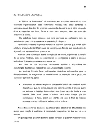 11
2.2 RESULTADO E DISCUSSÃO
A “Oficina de Contadores” foi estruturada em encontros semanais e, com
finalidade organizacional, cada participante recebeu uma pasta contendo o
calendário anual dos dias de encontro, a proposta da oficina, uma folha contendo
dicas e sugestões de livros, filmes e sites para pesquisa, além de bloco de
anotações e caneta.
Os trabalhos foram iniciados com uma conversa da professora com os
participantes, para que acontecesse a apresentação do grupo.
Questionou-se sobre os gostos de leitura e sobre os contatos que tinham com
a leitura, procurando identificar quais os elementos da família que contribuíam de
alguma forma, no incentivo ao gosto de ler.
Além de uma explanação sobre os objetivos da oficina, explicou-se o porquê
de se contar histórias, como se organizavam os contadores e sobre a atuação
profissional dos contadores contemporâneos, etc.
Em cada um dos encontros ressaltou-se sempre a importância de
manutenção das técnicas necessárias para uma contação eficiente.
Às técnicas formais foram adicionadas dinâmicas estimulantes para o
desenvolvimento da imaginação, da memorização, da interação com o grupo, da
expressão corporal etc. como:
• A dinâmica do Passa e Repassa: consiste em formar uma roda em torno
do professor que, no centro, segura uma bolinha na mão. O aluno a quem
ele entregar a bolinha deverá dizer uma frase para dar início a uma
história. Esse aluno passa a bolinha para outro colega, que dá
continuidade à frase, assim por diante, até que o final da história
aconteça quando o último da roda receber a bolinha.
Nesse transcorrer da atividade, o professor pôde observar as dificuldades dos
alunos com relação à oralidade, à capacidade imaginativa, ao tom de voz e à
postura.
Os participantes gostaram bastante dessa atividade e quiseram repeti-la várias
vezes.
 