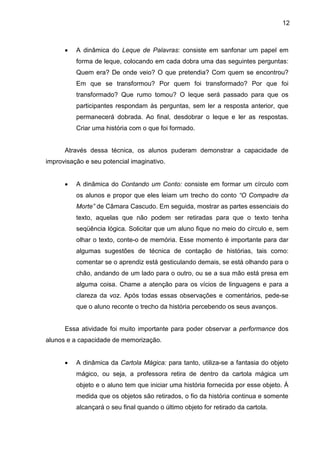 12
• A dinâmica do Leque de Palavras: consiste em sanfonar um papel em
forma de leque, colocando em cada dobra uma das seguintes perguntas:
Quem era? De onde veio? O que pretendia? Com quem se encontrou?
Em que se transformou? Por quem foi transformado? Por que foi
transformado? Que rumo tomou? O leque será passado para que os
participantes respondam às perguntas, sem ler a resposta anterior, que
permanecerá dobrada. Ao final, desdobrar o leque e ler as respostas.
Criar uma história com o que foi formado.
Através dessa técnica, os alunos puderam demonstrar a capacidade de
improvisação e seu potencial imaginativo.
• A dinâmica do Contando um Conto: consiste em formar um círculo com
os alunos e propor que eles leiam um trecho do conto “O Compadre da
Morte” de Câmara Cascudo. Em seguida, mostrar as partes essenciais do
texto, aquelas que não podem ser retiradas para que o texto tenha
seqüência lógica. Solicitar que um aluno fique no meio do círculo e, sem
olhar o texto, conte-o de memória. Esse momento é importante para dar
algumas sugestões de técnica de contação de histórias, tais como:
comentar se o aprendiz está gesticulando demais, se está olhando para o
chão, andando de um lado para o outro, ou se a sua mão está presa em
alguma coisa. Chame a atenção para os vícios de linguagens e para a
clareza da voz. Após todas essas observações e comentários, pede-se
que o aluno reconte o trecho da história percebendo os seus avanços.
Essa atividade foi muito importante para poder observar a performance dos
alunos e a capacidade de memorização.
• A dinâmica da Cartola Mágica: para tanto, utiliza-se a fantasia do objeto
mágico, ou seja, a professora retira de dentro da cartola mágica um
objeto e o aluno tem que iniciar uma história fornecida por esse objeto. À
medida que os objetos são retirados, o fio da história continua e somente
alcançará o seu final quando o último objeto for retirado da cartola.
 
