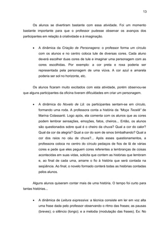 13
Os alunos se divertiram bastante com essa atividade. Foi um momento
bastante importante para que o professor pudesse observar os avanços dos
participantes em relação à criatividade e à imaginação.
• A dinâmica da Criação de Personagens: o professor forma um círculo
com os alunos e no centro coloca tule de diversas cores. Cada aluno
deverá escolher duas cores de tule e imaginar uma personagem com as
cores escolhidas. Por exemplo: a cor preta e roxa poderia ser
representada pela personagem de uma viúva. A cor azul e amarela
poderia ser sol no horizonte, etc.
Os alunos ficaram muito excitados com esta atividade, porém observou-se
que alguns participantes da oficina tiveram dificuldades em criar um personagem.
• A dinâmica do Novelo de Lã: os participantes sentam-se em círculo,
formando uma roda. A professora conta a história da “Moça Tecelã” de
Marina Colassanti. Logo após, ela comenta com os alunos que as cores
podem lembrar sensações, emoções, fatos, cheiros... Então, os alunos
são questionados sobre qual é o cheiro da chuva? Qual a cor do calor?
Qual da cor da alegria? Qual a cor do som de sinos bimbalhando? Qual a
cor dos raios no céu de chuva?... Após esses questionamentos, a
professora coloca no centro do círculo pedaços de fios de lã de várias
cores e pede que eles peguem cores referentes a lembranças de coisas
acontecidas em suas vidas, solicita que contem as histórias que lembram
e, ao final de cada uma, amarre o fio à história que será contada na
seqüência. Ao final, o novelo formado conterá todas as histórias contadas
pelos alunos.
Alguns alunos quiseram contar mais de uma história. O tempo foi curto para
tantas histórias...
• A dinâmica de Leitura expressiva: a técnica consiste em ler em voz alta
uma frase dada pelo professor observando o ritmo das frases; as pausas
(breves); o silêncio (longo); e a melodia (modulação das frases). Ex: No
 