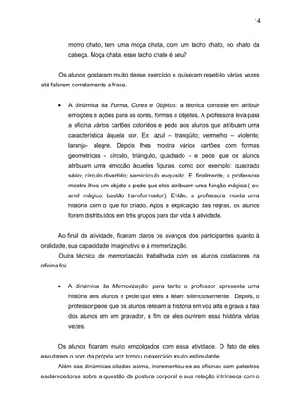 14
morro chato, tem uma moça chata, com um tacho chato, no chato da
cabeça. Moça chata, esse tacho chato é seu?
Os alunos gostaram muito desse exercício e quiseram repeti-lo várias vezes
até falarem corretamente a frase.
• A dinâmica da Forma, Cores e Objetos: a técnica consiste em atribuir
emoções e ações para as cores, formas e objetos. A professora leva para
a oficina vários cartões coloridos e pede aos alunos que atribuam uma
característica àquela cor. Ex: azul – tranqüilo; vermelho – violento;
laranja- alegre. Depois lhes mostra vários cartões com formas
geométricas - círculo, triângulo, quadrado - e pede que os alunos
atribuam uma emoção àquelas figuras, como por exemplo: quadrado
sério; círculo divertido; semicírculo esquisito. E, finalmente, a professora
mostra-lhes um objeto e pede que eles atribuam uma função mágica ( ex:
anel mágico; bastão transformador). Então, a professora monta uma
história com o que foi criado. Após a explicação das regras, os alunos
foram distribuídos em três grupos para dar vida à atividade.
Ao final da atividade, ficaram claros os avanços dos participantes quanto à
oralidade, sua capacidade imaginativa e à memorização.
Outra técnica de memorização trabalhada com os alunos contadores na
oficina foi:
• A dinâmica da Memorização: para tanto o professor apresenta uma
história aos alunos e pede que eles a leiam silenciosamente. Depois, o
professor pede que os alunos releiam a história em voz alta e grava a fala
dos alunos em um gravador, a fim de eles ouvirem essa história várias
vezes.
Os alunos ficaram muito empolgados com essa atividade. O fato de eles
escutarem o som da própria voz tornou o exercício muito estimulante.
Além das dinâmicas citadas acima, incrementou-se as oficinas com palestras
esclarecedoras sobre a questão da postura corporal e sua relação intrínseca com o
 