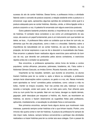 15
sucesso do ato de contar histórias. Dessa forma, a professora iniciou a atividade
falando sobre o conceito de postura corporal, a relação existente entre a postura e o
emocional. Logo após, apresentou algumas opiniões de contadores sobre qual é a
postura adequada para se contar histórias. Abordou, ainda, a íntima ligação entre a
postura corporal e a voz. A palestra foi encerrada com alguns exercícios posturais.
Outra palestra bastante produtiva abordou a importância da voz na contação
de histórias. O contador deve considerar a voz como um prolongamento do seu
corpo, ela exerce um papel fundamental, pois é um instrumento com que também se
tateia, se toca... A professora falou sobre os cuidados que se deve ter com ela, os
alimentos que lhe são prejudiciais, como o leite e o chocolate. Salientou sobre a
importância da naturalidade em se contar histórias, do uso de falsetes, da sua
projeção, de tornar expressivo o que se diz e descobrir a musicalidade das frases.
Para encerrar a palestra foram realizados alguns exercícios para estímulo do bom
uso da voz, que deverão ser praticados pelos alunos contadores, e exercícios
rápidos antes de o contador se apresentar.
Nos encontros, a professora apresentou vários livros de lendas e contos
populares: contos africanos, peruanos, poloneses, brasileiros, etc. Falou sobre o
folclorista Câmara Cascudo, os Irmãos Grimm, Ricardo Azevedo, entre outros.
Importante se faz ressaltar, também, que durante os encontros, os alunos
traziam histórias para ler ou contar e, após a leitura ou contação, a professora
sempre tecia observações sobre a postura, os gesto e a voz, etc. Nesse momento
eram apontados os “erros” cometidos pelos contadores, como: colocar a mão no
bolso, manter os braços cruzados, ficar nas pontas dos pés, balançar o corpo
durante a narração, andar sem parar, de um lado para outro, ficar olhando para
cima ou num ponto fixo na parede, falar em voz baixa, devagar ou rápido demais,
gaguejar, pedir desculpas por esquecer a história, etc. Assim, ao recontarem as
histórias, os alunos o faziam observando as sugestões feitas pela professora,
aplicando, imediatamente, a reavaliação na atividade física e oral exercida.
Nos primeiros encontros, sempre havia alguns alunos que mostravam mais
interesse, querendo sempre contar histórias e ler o que tinham trazido. Porém, uma
minoria não queria contar e nem ler histórias. A postura da professora foi sempre de
não impor nada, todavia, sempre tentava convencê-los a participar das atividades
realizadas e a trazer histórias para ler ou contar aos seus colegas. Com o passar do
 