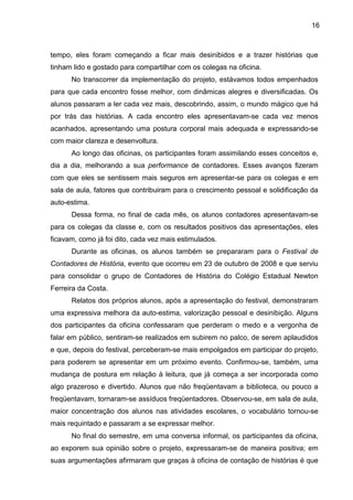 16
tempo, eles foram começando a ficar mais desinibidos e a trazer histórias que
tinham lido e gostado para compartilhar com os colegas na oficina.
No transcorrer da implementação do projeto, estávamos todos empenhados
para que cada encontro fosse melhor, com dinâmicas alegres e diversificadas. Os
alunos passaram a ler cada vez mais, descobrindo, assim, o mundo mágico que há
por trás das histórias. A cada encontro eles apresentavam-se cada vez menos
acanhados, apresentando uma postura corporal mais adequada e expressando-se
com maior clareza e desenvoltura.
Ao longo das oficinas, os participantes foram assimilando esses conceitos e,
dia a dia, melhorando a sua performance de contadores. Esses avanços fizeram
com que eles se sentissem mais seguros em apresentar-se para os colegas e em
sala de aula, fatores que contribuiram para o crescimento pessoal e solidificação da
auto-estima.
Dessa forma, no final de cada mês, os alunos contadores apresentavam-se
para os colegas da classe e, com os resultados positivos das apresentações, eles
ficavam, como já foi dito, cada vez mais estimulados.
Durante as oficinas, os alunos também se prepararam para o Festival de
Contadores de História, evento que ocorreu em 23 de outubro de 2008 e que serviu
para consolidar o grupo de Contadores de História do Colégio Estadual Newton
Ferreira da Costa.
Relatos dos próprios alunos, após a apresentação do festival, demonstraram
uma expressiva melhora da auto-estima, valorização pessoal e desinibição. Alguns
dos participantes da oficina confessaram que perderam o medo e a vergonha de
falar em público, sentiram-se realizados em subirem no palco, de serem aplaudidos
e que, depois do festival, perceberam-se mais empolgados em participar do projeto,
para poderem se apresentar em um próximo evento. Confirmou-se, também, uma
mudança de postura em relação à leitura, que já começa a ser incorporada como
algo prazeroso e divertido. Alunos que não freqüentavam a biblioteca, ou pouco a
freqüentavam, tornaram-se assíduos freqüentadores. Observou-se, em sala de aula,
maior concentração dos alunos nas atividades escolares, o vocabulário tornou-se
mais requintado e passaram a se expressar melhor.
No final do semestre, em uma conversa informal, os participantes da oficina,
ao exporem sua opinião sobre o projeto, expressaram-se de maneira positiva; em
suas argumentações afirmaram que graças à oficina de contação de histórias é que
 