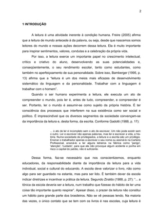 2
1 INTRODUÇÃO
A leitura é uma atividade inerente à condição humana. Freire (2005) afirma
que a leitura de mundo antecede à da palavra, ou seja, desde que nascemos somos
leitores do mundo e nossas ações decorrem dessa leitura. Ela é muito importante
para inspirar sentimentos, valores, condutas e a celebração da própria vida.
Por isso, a leitura exerce um importante papel no crescimento intelectual,
crítico e criativo do aluno, desenvolvendo as suas potencialidades e,
conseqüentemente, o seu rendimento escolar, tanto como estudantes, como
também no aperfeiçoamento de sua personalidade. Sobre isso, Bamberger (1995, p.
13) afirma que a “leitura é um dos meios mais eficazes de desenvolvimento
sistemático da linguagem e da personalidade. Trabalhar com a linguagem é
trabalhar com o homem”.
Quando o ser humano experimenta a leitura, ele executa um ato de
compreender o mundo, pois ler é, antes de tudo, compreender, e compreender é
ser. Portanto, ler o mundo é assumir-se como sujeito da própria história. É ter
consciência dos processos que interferem na sua existência como ser social e
político. É imprescindível que os diversos segmentos da sociedade convençam-se
da importância da leitura e, desta forma, da escrita. Conforme Gadotti (1988, p. 17):
... o ato de ler é incompleto sem o ato de escrever. Um não pode existir sem
o outro. Ler e escrever não apenas palavras, mas ler e escrever a vida, a his-
tória. Numa sociedade de privilegiados, a leitura e a escrita são um privilégio.
Ensinar o trabalhador apenas a escrever o seu nome ou assiná-lo na Carteira
Profissional, ensiná-lo a ler alguns letreiros na fábrica como 'perigo',
'atenção', 'cuidado', para que ele não provoque algum acidente e ponha em
risco o capital do patrão, não é suficiente.
Dessa forma, faz-se necessário que nos conscientizemos, enquanto
educadores, da responsabilidade diante da importância da leitura para a vida
individual, social e cultural do educando. A escola deve valorizar o livro, não como
algo para ser guardado na estante, mas para ser lido. É também dever da escola
indicar diretrizes e incentivar a prática da leitura. Segundo Ziraldo (1988, p. 27): “... a
tônica da escola deveria ser a leitura, num trabalho que fizesse do hábito de ler uma
coisa tão importante quanto respirar”. Apesar disso, o prazer da leitura não constitui
um hábito para grande parte dos brasileiros. Não se vê pessoas lendo. Na maioria
das vezes, o único contato que se tem com os livros é nas escolas, cuja leitura é
 