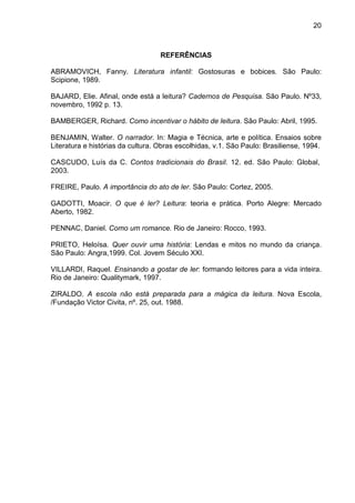 20
REFERÊNCIAS
ABRAMOVICH, Fanny. Literatura infantil: Gostosuras e bobices. São Paulo:
Scipione, 1989.
BAJARD, Elie. Afinal, onde está a leitura? Cadernos de Pesquisa. São Paulo. Nº33,
novembro, 1992 p. 13.
BAMBERGER, Richard. Como incentivar o hábito de leitura. São Paulo: Abril, 1995.
BENJAMIN, Walter. O narrador. In: Magia e Técnica, arte e política. Ensaios sobre
Literatura e histórias da cultura. Obras escolhidas, v.1. São Paulo: Brasiliense, 1994.
CASCUDO, Luís da C. Contos tradicionais do Brasil. 12. ed. São Paulo: Global,
2003.
FREIRE, Paulo. A importância do ato de ler. São Paulo: Cortez, 2005.
GADOTTI, Moacir. O que é ler? Leitura: teoria e prática. Porto Alegre: Mercado
Aberto, 1982.
PENNAC, Daniel. Como um romance. Rio de Janeiro: Rocco, 1993.
PRIETO, Heloísa. Quer ouvir uma história: Lendas e mitos no mundo da criança.
São Paulo: Angra,1999. Col. Jovem Século XXI.
VILLARDI, Raquel. Ensinando a gostar de ler: formando leitores para a vida inteira.
Rio de Janeiro: Qualitymark, 1997.
ZIRALDO. A escola não está preparada para a mágica da leitura. Nova Escola,
/Fundação Victor Civita, nº. 25, out. 1988.
 