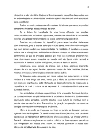 3
obrigatória e não voluntária. Os jovens têm atravessado os portões das escolas sem
ler e têm chegado às universidades tendo lido apenas resumos dos livros solicitados
para o vestibular.
Porém, enquanto professores e formadores de leitores que somos, é possível
acreditar na mudança desse protótipo de leitor.
Se a leitura for trabalhada de uma forma diferente nas escolas,
transformando-a em momentos agradáveis, nutridos de motivação e curiosidade,
teremos uma prática transformadora e a leitura se tornará imprescindível.
Para isso, os professores de Língua Portuguesa devem trabalhar diariamente
com a literatura, pois é através dela que o aluno sente, vive e descobre emoções
que nem sempre podem ser experimentadas na realidade. A literatura é a ponte
entre o real e o imaginário, as histórias auxiliam as crianças na elaboração de seus
sentimentos, já que as emoções gozadas por meio das narrativas preparam-nas
para vivenciarem essas emoções no mundo real, de forma mais racional e
equilibrada. A literatura suscita o imaginário, encanta e deleita o espírito.
Inicialmente, esse contato da criança com o texto acontece oralmente,
através da voz de algum familiar, contando contos de fada, histórias bíblicas,
histórias inventadas, lembranças da infância e tantas outras.
As histórias estão presentes em nossa cultura há muito tempo, e contar
histórias é a mais antiga das artes, sendo que o hábito de ouvi-las e de contá-las
tem inúmeros significados, está interligado ao desenvolvimento da imaginação, à
capacidade de ouvir o outro e de se expressar, à construção de identidade e aos
cuidados afetivos.
Nas sociedades primitivas essa atividade tinha um caráter funcional decisivo,
os contadores eram os que conservavam e difundiam a história e o conhecimento
acumulado pelas gerações. Durante séculos, essa cultura se manteve sem a
escrita, mas na memória viva. Transmitidos de geração em geração, os contos de
tradição oral viajaram do Oriente para o Ocidente.
Com a invenção da imprensa, os livros e jornais se tornaram grandes
agentes culturais dos povos. Os velhos contadores ficaram para trás, mas os contos
tradicionais se incorporaram definitivamente em nossa cultura. Os Irmãos Grimm e
Perrault coletaram e registraram os contos colhidos da boca do povo, permitindo
que chegassem até nossos dias. Assim, as histórias ganharam a nossa casa
através da agradável voz de nossa avó ou mãe.
 