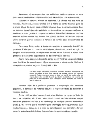 4
As crianças e jovens aprendiam com as histórias vividas e contadas por seus
pais, avós e parentes que compartilhavam suas experiências com a coletividade.
Mudaram os tempos, mudam os costumes. Os valores não são mais os
mesmos. Atualmente, poucas famílias têm o hábito de contar histórias para as
crianças à hora de dormir, essa atividade foi dando lugar a outros interesses. Com
os avanços tecnológicos da sociedade contemporânea, as pessoas preferem a
televisão, o vídeo game e o computador ao livro. Mas o fascínio que as histórias
exercem sobre o homem não mudou, pois quando se conta uma história lança-se
um fio invisível que vai enredando o narrador ao ouvinte, pelas tênues tramas da
narração.
Para quem ficou, então, a função de provocar a imaginação infantil? Ao
professor. É ele que, no contexto social vigente, deve tomar para si a função de
resgatar esses momentos tão importantes na vida do ser humano, a prática mais
prazerosa e usada entre as pessoas: o ato de contar / ouvir histórias.
Assim, numa sociedade tecnicista, contar e ouvir histórias são possibilidades
mais libertárias da aprendizagem. Como educadores, o ato de contar histórias é
uma postura a assumir, segundo Prieto (1999, p. 41):
Em plena virada de milênio, quando o professor se senta no meio de um
círculo de alunos e narra uma história, na verdade cumpre um desígnio
ancestral. Nesse momento, ocupa o lugar do xamã, do bardo celta, do
cigano, do mestre oriental, daquele que detém a sabedoria e o encanto, do
porta-voz da ancestralidade e da sabedoria. Nesse momento ele exerce a
arte da memória.
Portanto, além de o professor promover a recuperação das narrativas
populares, a contação de histórias assume a responsabilidade de transmitir a
memória coletiva.
Contar histórias lidas, ouvidas, imaginadas, histórias de contos de fada, de
terror, de suspense, etc. Enfim, todas essas formas de comunicação sempre
estiveram presentes na vida e na lembrança de qualquer pessoa. Abramovich
(1989, p. 16) salienta que “é importante para a formação de qualquer criança ouvir
muitas histórias... Escutá-las é o início da aprendizagem para ser leitor é ter um
caminho absolutamente infinito de descobertas e de compreensão do mundo”.
 