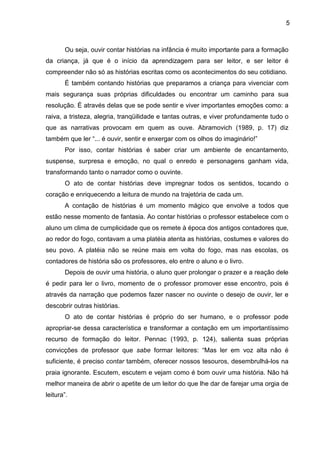 5
Ou seja, ouvir contar histórias na infância é muito importante para a formação
da criança, já que é o início da aprendizagem para ser leitor, e ser leitor é
compreender não só as histórias escritas como os acontecimentos do seu cotidiano.
É também contando histórias que preparamos a criança para vivenciar com
mais segurança suas próprias dificuldades ou encontrar um caminho para sua
resolução. É através delas que se pode sentir e viver importantes emoções como: a
raiva, a tristeza, alegria, tranqüilidade e tantas outras, e viver profundamente tudo o
que as narrativas provocam em quem as ouve. Abramovich (1989, p. 17) diz
também que ler “... é ouvir, sentir e enxergar com os olhos do imaginário!”
Por isso, contar histórias é saber criar um ambiente de encantamento,
suspense, surpresa e emoção, no qual o enredo e personagens ganham vida,
transformando tanto o narrador como o ouvinte.
O ato de contar histórias deve impregnar todos os sentidos, tocando o
coração e enriquecendo a leitura de mundo na trajetória de cada um.
A contação de histórias é um momento mágico que envolve a todos que
estão nesse momento de fantasia. Ao contar histórias o professor estabelece com o
aluno um clima de cumplicidade que os remete à época dos antigos contadores que,
ao redor do fogo, contavam a uma platéia atenta as histórias, costumes e valores do
seu povo. A platéia não se reúne mais em volta do fogo, mas nas escolas, os
contadores de história são os professores, elo entre o aluno e o livro.
Depois de ouvir uma história, o aluno quer prolongar o prazer e a reação dele
é pedir para ler o livro, momento de o professor promover esse encontro, pois é
através da narração que podemos fazer nascer no ouvinte o desejo de ouvir, ler e
descobrir outras histórias.
O ato de contar histórias é próprio do ser humano, e o professor pode
apropriar-se dessa característica e transformar a contação em um importantíssimo
recurso de formação do leitor. Pennac (1993, p. 124), salienta suas próprias
convicções de professor que sabe formar leitores: “Mas ler em voz alta não é
suficiente, é preciso contar também, oferecer nossos tesouros, desembrulhá-los na
praia ignorante. Escutem, escutem e vejam como é bom ouvir uma história. Não há
melhor maneira de abrir o apetite de um leitor do que lhe dar de farejar uma orgia de
leitura”.
 