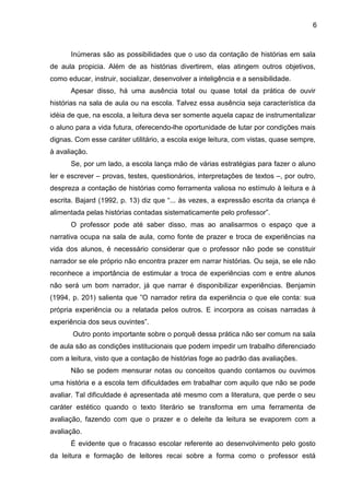 6
Inúmeras são as possibilidades que o uso da contação de histórias em sala
de aula propicia. Além de as histórias divertirem, elas atingem outros objetivos,
como educar, instruir, socializar, desenvolver a inteligência e a sensibilidade.
Apesar disso, há uma ausência total ou quase total da prática de ouvir
histórias na sala de aula ou na escola. Talvez essa ausência seja característica da
idéia de que, na escola, a leitura deva ser somente aquela capaz de instrumentalizar
o aluno para a vida futura, oferecendo-lhe oportunidade de lutar por condições mais
dignas. Com esse caráter utilitário, a escola exige leitura, com vistas, quase sempre,
à avaliação.
Se, por um lado, a escola lança mão de várias estratégias para fazer o aluno
ler e escrever – provas, testes, questionários, interpretações de textos –, por outro,
despreza a contação de histórias como ferramenta valiosa no estímulo à leitura e à
escrita. Bajard (1992, p. 13) diz que “... às vezes, a expressão escrita da criança é
alimentada pelas histórias contadas sistematicamente pelo professor”.
O professor pode até saber disso, mas ao analisarmos o espaço que a
narrativa ocupa na sala de aula, como fonte de prazer e troca de experiências na
vida dos alunos, é necessário considerar que o professor não pode se constituir
narrador se ele próprio não encontra prazer em narrar histórias. Ou seja, se ele não
reconhece a importância de estimular a troca de experiências com e entre alunos
não será um bom narrador, já que narrar é disponibilizar experiências. Benjamin
(1994, p. 201) salienta que ”O narrador retira da experiência o que ele conta: sua
própria experiência ou a relatada pelos outros. E incorpora as coisas narradas à
experiência dos seus ouvintes”.
Outro ponto importante sobre o porquê dessa prática não ser comum na sala
de aula são as condições institucionais que podem impedir um trabalho diferenciado
com a leitura, visto que a contação de histórias foge ao padrão das avaliações.
Não se podem mensurar notas ou conceitos quando contamos ou ouvimos
uma história e a escola tem dificuldades em trabalhar com aquilo que não se pode
avaliar. Tal dificuldade é apresentada até mesmo com a literatura, que perde o seu
caráter estético quando o texto literário se transforma em uma ferramenta de
avaliação, fazendo com que o prazer e o deleite da leitura se evaporem com a
avaliação.
É evidente que o fracasso escolar referente ao desenvolvimento pelo gosto
da leitura e formação de leitores recai sobre a forma como o professor está
 