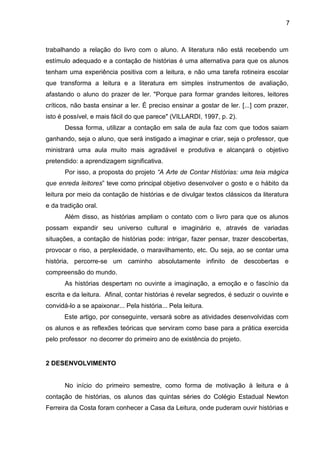 7
trabalhando a relação do livro com o aluno. A literatura não está recebendo um
estímulo adequado e a contação de histórias é uma alternativa para que os alunos
tenham uma experiência positiva com a leitura, e não uma tarefa rotineira escolar
que transforma a leitura e a literatura em simples instrumentos de avaliação,
afastando o aluno do prazer de ler. "Porque para formar grandes leitores, leitores
críticos, não basta ensinar a ler. É preciso ensinar a gostar de ler. [...] com prazer,
isto é possível, e mais fácil do que parece" (VILLARDI, 1997, p. 2).
Dessa forma, utilizar a contação em sala de aula faz com que todos saiam
ganhando, seja o aluno, que será instigado a imaginar e criar, seja o professor, que
ministrará uma aula muito mais agradável e produtiva e alcançará o objetivo
pretendido: a aprendizagem significativa.
Por isso, a proposta do projeto “A Arte de Contar Histórias: uma teia mágica
que enreda leitores” teve como principal objetivo desenvolver o gosto e o hábito da
leitura por meio da contação de histórias e de divulgar textos clássicos da literatura
e da tradição oral.
Além disso, as histórias ampliam o contato com o livro para que os alunos
possam expandir seu universo cultural e imaginário e, através de variadas
situações, a contação de histórias pode: intrigar, fazer pensar, trazer descobertas,
provocar o riso, a perplexidade, o maravilhamento, etc. Ou seja, ao se contar uma
história, percorre-se um caminho absolutamente infinito de descobertas e
compreensão do mundo.
As histórias despertam no ouvinte a imaginação, a emoção e o fascínio da
escrita e da leitura. Afinal, contar histórias é revelar segredos, é seduzir o ouvinte e
convidá-lo a se apaixonar... Pela história... Pela leitura.
Este artigo, por conseguinte, versará sobre as atividades desenvolvidas com
os alunos e as reflexões teóricas que serviram como base para a prática exercida
pelo professor no decorrer do primeiro ano de existência do projeto.
2 DESENVOLVIMENTO
No início do primeiro semestre, como forma de motivação à leitura e à
contação de histórias, os alunos das quintas séries do Colégio Estadual Newton
Ferreira da Costa foram conhecer a Casa da Leitura, onde puderam ouvir histórias e
 