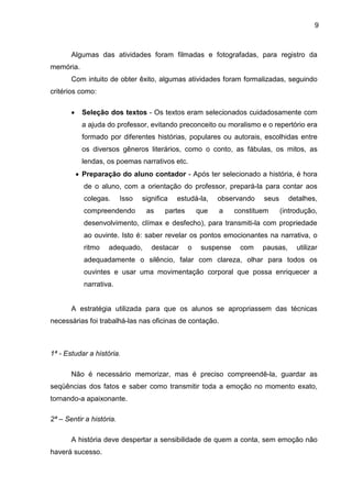 9
Algumas das atividades foram filmadas e fotografadas, para registro da
memória.
Com intuito de obter êxito, algumas atividades foram formalizadas, seguindo
critérios como:
• Seleção dos textos - Os textos eram selecionados cuidadosamente com
a ajuda do professor, evitando preconceito ou moralismo e o repertório era
formado por diferentes histórias, populares ou autorais, escolhidas entre
os diversos gêneros literários, como o conto, as fábulas, os mitos, as
lendas, os poemas narrativos etc.
• Preparação do aluno contador - Após ter selecionado a história, é hora
de o aluno, com a orientação do professor, prepará-la para contar aos
colegas. Isso significa estudá-la, observando seus detalhes,
compreendendo as partes que a constituem (introdução,
desenvolvimento, clímax e desfecho), para transmiti-la com propriedade
ao ouvinte. Isto é: saber revelar os pontos emocionantes na narrativa, o
ritmo adequado, destacar o suspense com pausas, utilizar
adequadamente o silêncio, falar com clareza, olhar para todos os
ouvintes e usar uma movimentação corporal que possa enriquecer a
narrativa.
A estratégia utilizada para que os alunos se apropriassem das técnicas
necessárias foi trabalhá-las nas oficinas de contação.
1ª - Estudar a história.
Não é necessário memorizar, mas é preciso compreendê-la, guardar as
seqüências dos fatos e saber como transmitir toda a emoção no momento exato,
tornando-a apaixonante.
2ª – Sentir a história.
A história deve despertar a sensibilidade de quem a conta, sem emoção não
haverá sucesso.
 