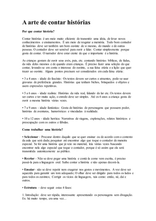 A arte de contar histórias
Por que contar história?
Contar histórias é um meio muito eficiente de transmitir uma ideia, de levar novos
conhecimentos e ensinamentos. É um meio de resgatar a memória. Todo bom contador
de histórias deve ser também um bom ouvinte de si mesmo, do mundo e de outras
pessoas. O contador deve ser sensível para ouvir e falar. Contar simplesmente porque
gosta de contar. O narrador deve estar ciente de que o importante é a história.
As crianças gostam de ouvir seus avós, pais, etc. contando histórias bíblicas, de fadas,
da vida deles mesmos e de quando eram crianças. É preciso fazer uma seleção do que
contar, levando-se em conta o interesse do ouvinte, a sua faixa etária e a lição que quer
trazer ao ouvinte. Alguns pontos precisam ser considerados em cada faixa etária:
• 3 a 4 anos – idade do fascínio: Os textos devem ser curtos e atraentes, pode-se usar
gravuras de preferência grandes. Histórias que tenham bichos, brinquedos e objetos e
usem expressões repetitivas.
• 5 a 6 anos – idade realista: Histórias da vida real, falando do lar etc. Os textos devem
ser curtos e ter muita ação, o enredo deve ser simples. Até os 6 anos a criança gosta de
ouvir a mesma história várias vezes.
• 7 a 9 anos – idade fantástica: Gosta de histórias de personagens que possuem poder,
histórias de aventuras, humorísticas e vinculadas à realidade.
• 10 a 12 anos – idade heróica: Narrativas de viagens, explorações, relatos históricos e
preocupação com os outros e fábulas.
Como trabalhar uma história?
• Selecionar – Procurar dentro daquilo que se quer ensinar ou de acordo com o contexto
da aula que será dada; pesquisar até encontrar algo que toque o contador de maneira
especial. Se for uma história que já veio no material, leia várias vezes buscando
encontrar nela algo especial que toque o contador, porque é só assim que ela será
transmitida autenticamente ao público.
• Recriar – Não se deve pegar uma história e contá-la como vem escrita, é preciso
passá-la para a linguagem oral. Saiba contar a história e não apenas decorá-la.
• Ensaiar– não se deve repetir nem exagerar nos gestos e movimentos. A voz deve ser
aquecida para garantir um tom adequado; O olhar deve ser dirigido para todos os lados e
para todos os ouvintes; Corrigir os vícios de linguagem, tais como: então, né, daí e
outros.
• Estrutura – deve seguir estas 4 fases:
1. Introdução: deve ser rápida, interessante apresentando os personagens sem divagação.
Ex: há muito tempo, era uma vez…
 