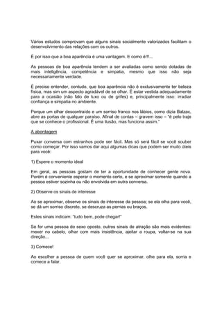 Vários estudos comprovam que alguns sinais socialmente valorizados facilitam o
desenvolvimento das relações com os outros.
É por isso que a boa aparência é uma vantagem. E como é!!!...
As pessoas de boa aparência tendem a ser avaliadas como sendo dotadas de
mais inteligência, competência e simpatia, mesmo que isso não seja
necessariamente verdade.
É preciso entender, contudo, que boa aparência não é exclusivamente ter beleza
física, mas sim um aspecto agradável de se olhar. É estar vestida adequadamente
para a ocasião (não falo de luxo ou de grifes) e, principalmente isso: irradiar
confiança e simpatia no ambiente.
Porque um olhar descontraído e um sorriso franco nos lábios, como dizia Balzac,
abre as portas de qualquer paraíso. Afinal de contas – gravem isso – “é pelo traje
que se conhece o profissional. É uma ilusão, mas funciona assim.”
A abordagem
Puxar conversa com estranhos pode ser fácil. Mas só será fácil se você souber
como começar. Por isso vamos dar aqui algumas dicas que podem ser muito úteis
para você:
1) Espere o momento ideal
Em geral, as pessoas gostam de ter a oportunidade de conhecer gente nova.
Porém é conveniente esperar o momento certo, e se aproximar somente quando a
pessoa estiver sozinha ou não envolvida em outra conversa.
2) Observe os sinais de interesse
Ao se aproximar, observe os sinais de interesse da pessoa; se ela olha para você,
se dá um sorriso discreto, se descruza as pernas ou braços.
Estes sinais indicam: “tudo bem, pode chegar!”
Se for uma pessoa do sexo oposto, outros sinais de atração são mais evidentes:
mexer no cabelo, olhar com mais insistência, ajeitar a roupa, voltar-se na sua
direção...
3) Comece!
Ao escolher a pessoa de quem você quer se aproximar, olhe para ela, sorria e
comece a falar.

 