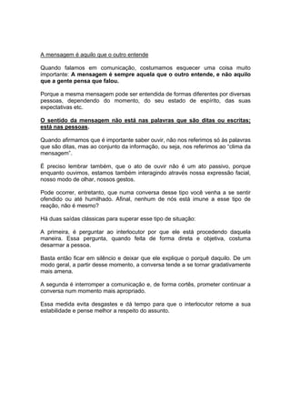 A mensagem é aquilo que o outro entende
Quando falamos em comunicação, costumamos esquecer uma coisa muito
importante: A mensagem é sempre aquela que o outro entende, e não aquilo
que a gente pensa que falou.
Porque a mesma mensagem pode ser entendida de formas diferentes por diversas
pessoas, dependendo do momento, do seu estado de espírito, das suas
expectativas etc.
O sentido da mensagem não está nas palavras que são ditas ou escritas;
está nas pessoas.
Quando afirmamos que é importante saber ouvir, não nos referimos só às palavras
que são ditas, mas ao conjunto da informação, ou seja, nos referimos ao “clima da
mensagem”.
É preciso lembrar também, que o ato de ouvir não é um ato passivo, porque
enquanto ouvimos, estamos também interagindo através nossa expressão facial,
nosso modo de olhar, nossos gestos.
Pode ocorrer, entretanto, que numa conversa desse tipo você venha a se sentir
ofendido ou até humilhado. Afinal, nenhum de nós está imune a esse tipo de
reação, não é mesmo?
Há duas saídas clássicas para superar esse tipo de situação:
A primeira, é perguntar ao interlocutor por que ele está procedendo daquela
maneira. Essa pergunta, quando feita de forma direta e objetiva, costuma
desarmar a pessoa.
Basta então ficar em silêncio e deixar que ele explique o porquê daquilo. De um
modo geral, a partir desse momento, a conversa tende a se tornar gradativamente
mais amena.
A segunda é interromper a comunicação e, de forma cortês, prometer continuar a
conversa num momento mais apropriado.
Essa medida evita desgastes e dá tempo para que o interlocutor retome a sua
estabilidade e pense melhor a respeito do assunto.

 