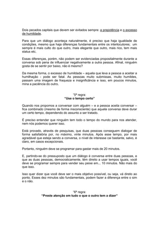 Dois pecados capitais que devem ser evitados sempre: a prepotência e o excesso
de humildade.
Para que um diálogo aconteça naturalmente, é preciso que haja igualdade de
condições, mesmo que haja diferenças fundamentais entre os interlocutores; um
sempre é mais culto do que outro, mais elegante que outro, mais rico, tem mais
status etc.
Essas diferenças, porém, não podem ser evidenciadas propositalmente durante a
conversa sob pena de influenciar negativamente a outra pessoa. Afinal, ninguém
gosta de se sentir por baixo, não é mesmo?
Da mesma forma, o excesso de humildade – aquela que leva a pessoa a aceitar a
humilhação - pode ser fatal. As pessoas muito submissas, muito humildes,
passam uma imagem de fraqueza e insignificância e isso, em poucos minutos,
mina a paciência do outro.

“5ª regra:
“Use o tempo certo”
Quando nos propomos a conversar com alguém – e a pessoa aceita conversar –
fica combinado (mesmo de forma insconsciente) que aquela conversa deve durar
um certo tempo, dependendo do assunto a ser tratado.
É preciso entender que ninguém tem todo o tempo do mundo para nos atender,
nem nós podemos querer isso.
Está provado, através de pesquisas, que duas pessoas conseguem dialogar de
forma satisfatória por, no máximo, vinte minutos. Após esse tempo, por mais
agradável que esteja sendo a conversa, o nível de interesse cai bastante, salvo, é
claro, em casos excepcionais.
Portanto, ninguém deve se programar para gastar mais de 20 minutos.
E, partindo-se do pressuposto que um diálogo é conversa entre duas pessoas, e
que as duas pessoas, democraticamente, têm direito a usar tempos iguais, você
deve se programar sempre para vender seu peixe em... 10 minutos. Não mais do
que isso.
Isso quer dizer que você deve ser o mais objetivo possível, ou seja, vá direto ao
ponto. Esses dez minutos são fundamentais, podem fazer a diferença entre o sim
e o não.

“6ª regra:
“Preste atenção em tudo o que o outro tem a dizer”

 