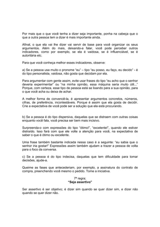Por mais que o que você tenha a dizer seja importante, ponha na cabeça que o
que a outra pessoa tem a dizer é mais importante ainda.
Afinal, o que ela vai lhe dizer vai servir de base para você organizar os seus
argumentos. Além do mais, deixando-a falar, você pode perceber outros
indicadores, como por exemplo, se ela é vaidosa, se é influenciável, se é
autoritária etc.
Para que você conheça melhor esses indicadores, observe:
a) Se a pessoa usa muito o pronome “eu” – tipo “eu posso, eu faço, eu decido” - é
do tipo personalista, vaidosa, não gosta que decidam por ela.
Para argumentar com gente assim, evite usar frases do tipo “eu acho que o senhor
deveria experimentar” ou “na minha opinião, essa máquina seria muito útil...”
Porque, com certeza, esse tipo de pessoa está se lixando para a sua opinião, para
o que você acha ou deixa de achar.
A melhor forma de convencê-la, é apresentar argumentos concretos, números,
cifras, de preferência, incontestáveis. Porque é assim que ela gosta de decidir.
Crie a expectativa de você pode ser a solução que ela está procurando.

b) Se a pessoa é do tipo dispersiva, daquelas que se distraem com outras coisas
enquanto você fala, você precisa ser bem mais incisivo.
Surpreenda-o com expressões do tipo “ótimo!”, “excelente!”, quando ele estiver
distraído. Isso fará com que ele volte a atenção para você, na expectativa de
saber o que é ótimo ou excelente.
Uma frase também bastante indicada nessa caso é a seguinte: “eu sabia que o
senhor iria gostar!” Expressões assim também ajudam a trazer a pessoa de volta
para o foco da conversa.
c) Se a pessoa é do tipo indecisa, daquelas que tem dificuldade para tomar
decisões, ajude-a.
Queime as fases que antecederiam, por exemplo, a assinatura do contrato de
compra, preenchendo você mesmo o pedido. Tome a iniciativa.
7ª regra;
“Seja assertivo”
Ser assertivo é ser objetivo; é dizer sim quando se quer dizer sim, e dizer não
quando se quer dizer não.

 