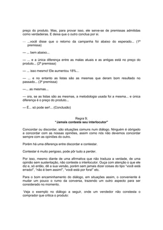 preço do produto. Mas, para provar isso, ele serve-se de premissas admitidas
como verdadeiras. E deixa que o outro conclua por si.
— ...você disse que o retorno da campanha foi abaixo do esperado... (1ª
premissa)
— ... bem abaixo...
— ... e a única diferença entre as malas atuais e as antigas está no preço do
produto... (2ª premissa)
— ... isso mesmo! Ele aumentou 18%...
— ... e no entanto as listas são as mesmas que deram bom resultado no
passado... (3ª premissa)
—... as mesmas...
— ora, se as listas são as mesmas, a metodologia usada foi a mesma... e única
diferença é o preço do produto...
— É... só pode ser!... (Conclusão)

Regra 9;
“Jamais conteste seu interlocutor”
Concordar ou discordar, são situações comuns num diálogo. Ninguém é obrigado
a concordar com as nossas opiniões, assim como nós não devemos concordar
sempre com as opiniões do outro.
Porém há uma diferença entre discordar e contestar.
Contestar é muito perigoso, pode pôr tudo a perder.
Por isso, mesmo diante de uma afirmativa que não traduza a verdade, de uma
opinião sem sustentação, não conteste o interlocutor. Ouça com atenção o que ele
diz e, só então, dê a sua versão, porém sem jamais dizer coisas do tipo “você está
errado!”, “não é bem assim!”, “você está por fora!” etc.
Para o bom encaminhamento do diálogo, em situações assim, o conveniente é
mudar um pouco o rumo da conversa, trazendo um outro aspecto para ser
considerado no momento.
Veja o exemplo no diálogo a seguir, onde um vendedor não constesta o
comprador que critica o produto:

 