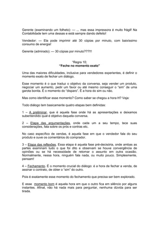 Gerente (examinando um folheto): — ... mas essa impressora é muito frágil! Na
Contabilidade tem uma dessas e está sempre dando defeito!
Vendedor: — Ela pode imprimir até 30 cópias por minuto, com baixíssimo
consumo de energia!
Gerente (admirado): — 30 cópias por minuto???!!!

“Regra 10;
“Feche no momento exato”
Uma das maiores dificuldades, inclusive para vendedores experientes, é definir o
momento exato de fechar um diálogo.
Esse momento é o que traduz o objetivo da conversa, seja vender um produto,
negociar um aumento, pedir um favor ou até mesmo conseguir o “sim” de uma
garota bonita. É o momento do “disparo”. É a hora do sim ou não.
Mas como identificar esse momento? Como saber se chegou a hora H? Veja:
Todo diálogo tem basicamente quatro etapas bem definidas:
1 – A preliminar, que é aquela fase onde há as apresentações e deixamos
subentendido qual é objetivo daquela conversa.
2 – Etapa das argumentações, onde cada um a seu tempo, tece suas
considerações, fala sobre os prós e contras etc.
No caso específico de vendas, é aquela fase em que o vendedor fala do seu
produto e ouve os comentários do comprador.
3 – Etapa das reflexões. Essa etapa é aquela fase pré-decisória, onde ambas as
partes examinam tudo o que foi dito e observam se houve convergência de
opiniões ou se há necessidade de retomar o assunto em outra ocasião.
Normalmente, nessa hora, ninguém fala nada, ou muito pouco. Simplesmente,
pensam!
4 – Fechamento. É o momento crucial do diálogo: é a hora de fechar a venda, de
assinar o contrato, de obter o “sim” do outro.
Pois é exatamente esse momento do fechamento que precisa ser bem explorado.
E esse momento bom é aquela hora em que o outro fica em silêncio por alguns
instantes. Afinal, não há nada mais para perguntar, nenhuma dúvida para ser
tirada.

 
