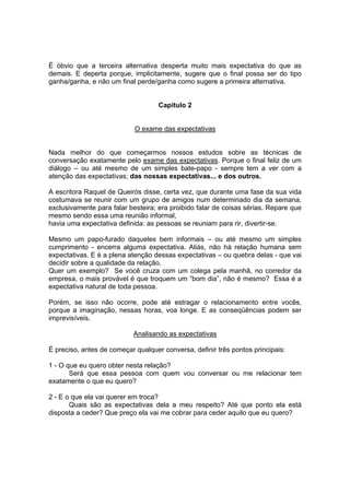 É óbvio que a terceira alternativa desperta muito mais expectativa do que as
demais. E deperta porque, implicitamente, sugere que o final possa ser do tipo
ganha/ganha, e não um final perde/ganha como sugere a primeira alternativa.

Capítulo 2

O exame das expectativas

Nada melhor do que começarmos nossos estudos sobre as técnicas de
conversação exatamente pelo exame das expectativas. Porque o final feliz de um
diálogo – ou até mesmo de um simples bate-papo - sempre tem a ver com a
atenção das expectativas; das nossas expectativas... e dos outros.
A escritora Raquel de Queirós disse, certa vez, que durante uma fase da sua vida
costumava se reunir com um grupo de amigos num determinado dia da semana,
exclusivamente para falar besteira; era proibido falar de coisas sérias. Repare que
mesmo sendo essa uma reunião informal,
havia uma expectativa definida: as pessoas se reuniam para rir, divertir-se.
Mesmo um papo-furado daqueles bem informais – ou até mesmo um simples
cumprimento - encerra alguma expectativa. Aliás, não há relação humana sem
expectativas. E é a plena atenção dessas expectativas – ou quebra delas - que vai
decidir sobre a qualidade da relação.
Quer um exemplo? Se você cruza com um colega pela manhã, no corredor da
empresa, o mais provável é que troquem um “bom dia”, não é mesmo? Essa é a
expectativa natural de toda pessoa.
Porém, se isso não ocorre, pode até estragar o relacionamento entre vocês,
porque a imaginação, nessas horas, voa longe. E as conseqüências podem ser
imprevisíveis.
Analisando as expectativas
É preciso, antes de começar qualquer conversa, definir três pontos principais:
1 - O que eu quero obter nesta relação?
Será que essa pessoa com quem vou conversar ou me relacionar tem
exatamente o que eu quero?
2 - E o que ela vai querer em troca?
Quais são as expectativas dela a meu respeito? Até que ponto ela está
disposta a ceder? Que preço ela vai me cobrar para ceder aquilo que eu quero?

 