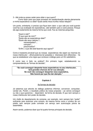 3 - Até onde eu posso ceder para obter o que quero?
Como fazer para que esse processo de cessão/doação atenda plenamente
a minha expectativa e a dela? Quais serão meus trunfos nessa relação?
Um ponto, entretanto, é preciso que fique bem claro: o que vale pra você quando
você faz sua avaliação de expectativas, vale também para a outra pessoa. Porque
ela age exatamente da mesma forma que você. Faz as mesmas perguntas.
“Quem é ele?”
“O que quer de mim?”
“Quais são as expectativas dele?”
“Quais são seus valores.?...
necessidades?...
crenças?...
preconceitos?
“Enfim, o que ele está fazendo aqui agora?”
Como é bastante provável que as nossas expectativas não sejam as mesmas do
nosso interlocutor – afinal podemos ter posições e interesses bem diferentes - há
que se estabelecer uma regra que conduza o diálogo para um fim satisfatório.
E como isso é feito na prática? Em primeiro lugar, estabelecendo ou
compreendendo as “formas de decisão”.
“Se você conseguir despertar boas expectativas no seu interlocutor,
terá grandes chances de ter sua atenção;
Se você não conseguir despertar essa expectativa,
Não haverá por que lhe dar atenção.”

Capítulo 3
As formas de decisão
Já sabemos que através do diálogo podemos informar, convencer, conquistar,
vender etc. Porém, o resultado prático da nossa proposta – se vamos conseguir
ou não o que queremos - dependerá da forma de decisão. É que nem sempre o
nosso interlocutor tem poder de decisão.
Um chefe do departamento de compras, por exemplo, nem sempre tem “poder”
suficiente para autorizar uma compra, da mesma forma como o síndico de um
prédio nem sempre pode contratar um serviço sem autorização prévia da
assembléia.
Assim sendo, podemos dizer que há quatro formas principais de decisão:

 