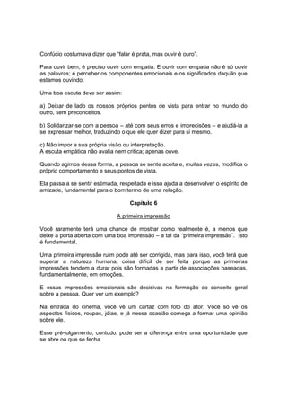 Confúcio costumava dizer que “falar é prata, mas ouvir é ouro”.
Para ouvir bem, é preciso ouvir com empatia. E ouvir com empatia não é só ouvir
as palavras; é perceber os componentes emocionais e os significados daquilo que
estamos ouvindo.
Uma boa escuta deve ser assim:
a) Deixar de lado os nossos próprios pontos de vista para entrar no mundo do
outro, sem preconceitos.
b) Solidarizar-se com a pessoa – até com seus erros e imprecisões – e ajudá-la a
se expressar melhor, traduzindo o que ele quer dizer para si mesmo.
c) Não impor a sua própria visão ou interpretação.
A escuta empática não avalia nem critica; apenas ouve.
Quando agimos dessa forma, a pessoa se sente aceita e, muitas vezes, modifica o
próprio comportamento e seus pontos de vista.
Ela passa a se sentir estimada, respeitada e isso ajuda a desenvolver o espírito de
amizade, fundamental para o bom termo de uma relação.
Capítulo 6
A primeira impressão
Você raramente terá uma chance de mostrar como realmente é, a menos que
deixe a porta aberta com uma boa impressão – a tal da “primeira impressão”. Isto
é fundamental.
Uma primeira impressão ruim pode até ser corrigida, mas para isso, você terá que
superar a natureza humana, coisa difícil de ser feita porque as primeiras
impressões tendem a durar pois são formadas a partir de associações baseadas,
fundamentalmente, em emoções.
E essas impressões emocionais são decisivas na formação do conceito geral
sobre a pessoa. Quer ver um exemplo?
Na entrada do cinema, você vê um cartaz com foto do ator. Você só vê os
aspectos físicos, roupas, jóias, e já nessa ocasião começa a formar uma opinião
sobre ele.
Esse pré-julgamento, contudo, pode ser a diferença entre uma oportunidade que
se abre ou que se fecha.

 