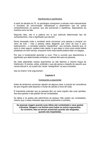 Significandos e significados
A partir da década de 70, os psicólogos começaram a estudar mais intensamente
o processo de comunicação interpessoal e observaram que há certos
comportamentos na pessoa, que são previsíveis e repetitivos, dependendo da
maneira como se fala.
Segundo eles, não é a palavra em si que estimula determinado tipo de
comportamento, mas o significado que ela tem.
Numa transação onde o vendedor tenta convencer uma pessoa a comprar um
carro de luxo – mas a pessoa reluta alegando que carro de luxo é puro
exibicionismo – o vendedor poderia “ressignificar” seu conceito, dizendo que...O
carro é mais seguro, acelera mais rápido, e que daqui a cinco anos ainda estará
prestando um bom serviço, enquanto outro mais barato poderá estar um bagaço.
Por isso é fundamental aprender a ouvir. Pois é ouvindo que descobrimos o
significado que determinados símbolos e valores têm para as pessoas.
De nada adiantarão nossos argumentos se não falamos a mesma língua do
interlocutor. É preciso, antes, entender o que ele pensa a respeito do assunto que
vamos discutir e, só a partir daí, tentar “ressignificar” os seus conceitos.
Isso se chama “criar argumentos”.
Capítulo 8
Começando a argumentar
Antes de tentarmos convencer alguém de alguma coisa, é preciso ter consciência
de que ninguém está disposto a mudar de opinião a troco de nada.
É importante entender que as pessoas têm um certo orgulho das suas opiniões,
dos seus gostos e não gostam de ser contestadas.
As idéias e os gostos são patrimônios da pessoa. Não podem ser contestados,
mesmo que o nosso interesse seja provar justamente o contrário.
As pessoas reagem quando suas idéias são contestadas e seus gostos
criticados. Reagem e se fecham para todos os outros argumentos.
Ao contrário, elas se tornam acessíveis quando são elogiadas,
quando são respeitadas.

 