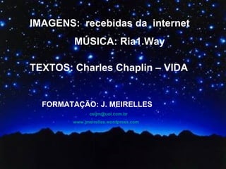 IMAGENS:  recebidas da  internet MÚSICA: Ria1.Way TEXTOS: Charles Chaplin – VIDA FORMATAÇÃO: J. MEIRELLES [email_address] www.jmeirelles.wordpress.com   