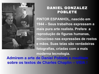 DANIEL GONZALEZ POBLETE PINTOR ESPANHOL, nascido em 1944 – Seus trabalhos expressam a mais pura arte realista. Prefere  a  reprodução de figuras humanas, minucioso nas expressões de rostos e mãos. Suas telas são verdadeiras fotografias, criadas com a mais moderna tecnologia.  Admirem a arte de Daniel Poblete e meditem sobre os textos de Charles Chaplin – VIDA ! 