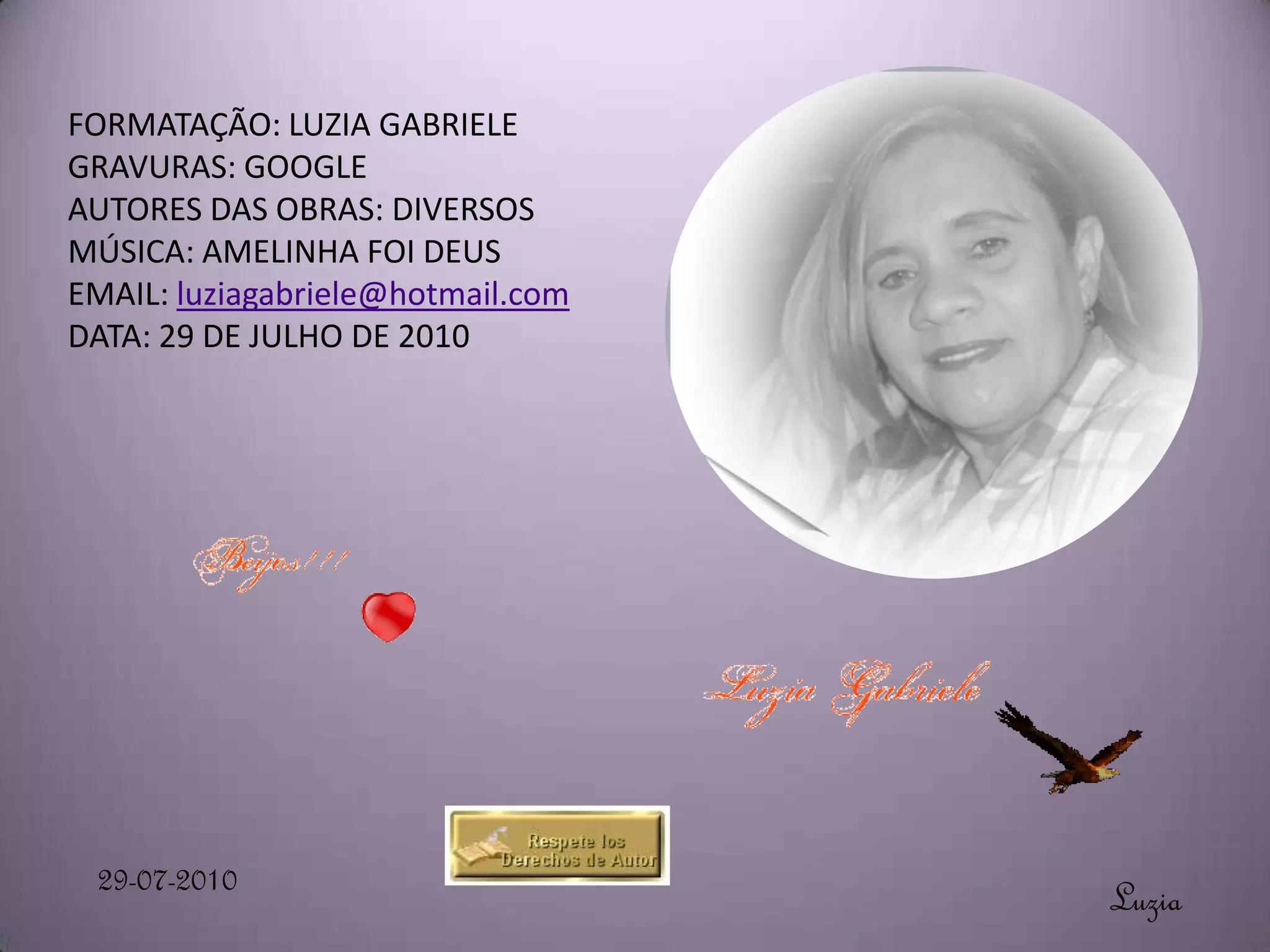 FORMATAÇÃO: LUZIA GABRIELE
GRAVURAS: GOOGLE
AUTORES DAS OBRAS: DIVERSOS
MÚSICA: AMELINHA FOI DEUS
EMAIL: luziagabriele@hotmail.com
DATA: 29 DE JULHO DE 2010




 29-07-2010                        Luzia
 