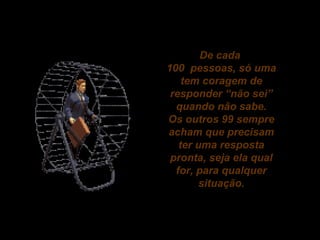 De cada
100 pessoas, só uma
tem coragem de
responder “não sei”
quando não sabe.
Os outros 99 sempre
acham que precisam
ter uma resposta
pronta, seja ela qual
for, para qualquer
situação.

 