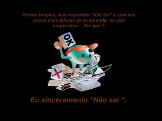 Parece simples, mas responder “Não Sei” é uma das
coisas mais difíceis de se aprender na vida
corporativa. Por que ?

Eu sinceramente “Não sei “.

 