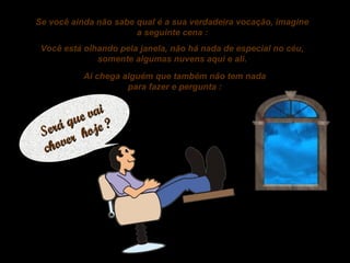 Se você ainda não sabe qual é a sua verdadeira vocação, imagine
a seguinte cena :
Você está olhando pela janela, não há nada de especial no céu,
somente algumas nuvens aqui e ali.
Ai chega alguém que também não tem nada
para fazer e pergunta :

vai
que e ?
Será r hoj
ove
ch

 