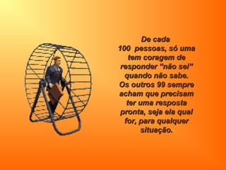 De cadaDe cada
100 pessoas, só uma100 pessoas, só uma
tem coragem detem coragem de
responder “não sei”responder “não sei”
quando não sabe.quando não sabe.
Os outros 99 sempreOs outros 99 sempre
acham que precisamacham que precisam
ter uma respostater uma resposta
pronta, seja ela qualpronta, seja ela qual
for, para qualquerfor, para qualquer
situação.situação.
 