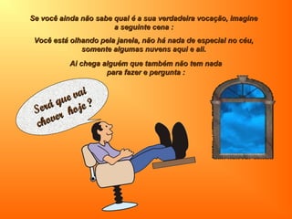 Se você ainda não sabe qual é a sua verdadeira vocação, imagineSe você ainda não sabe qual é a sua verdadeira vocação, imagine
a seguinte cena :a seguinte cena :
Você está olhando pela janela, não há nada de especial no céu,Você está olhando pela janela, não há nada de especial no céu,
somente algumas nuvens aqui e ali.somente algumas nuvens aqui e ali.
Será que vai
Será que vai
chover hoje ?
chover hoje ?
Ai chega alguém que também não tem nadaAi chega alguém que também não tem nada
para fazer e pergunta :para fazer e pergunta :
 
