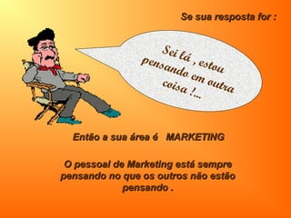 Então a sua área é MARKETINGEntão a sua área é MARKETING
O pessoal de Marketing está sempreO pessoal de Marketing está sempre
pensando no que os outros não estãopensando no que os outros não estão
pensando .pensando .
Se sua resposta for :Se sua resposta for :
Sei lá , estou
pensando em outracoisa !...
 