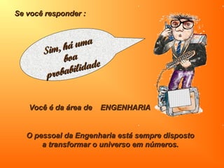 Se você responder :Se você responder :
O pessoal da Engenharia está sempre dispostoO pessoal da Engenharia está sempre disposto
a transformar o universo em números.a transformar o universo em números.
Você é da área de ENGENHARIAVocê é da área de ENGENHARIA
Sim, há uma
Sim, há uma
boaboa
probabilidade
probabilidade
 