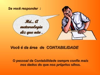 Se você responder :Se você responder :
Você é da área de CONTABILIDADEVocê é da área de CONTABILIDADE
O pessoal da Contabilidade sempre confia maisO pessoal da Contabilidade sempre confia mais
nos dados do que nos próprios olhos.nos dados do que nos próprios olhos.
Há... AHá... A
meteorologiameteorologia
diz que não .diz que não .
 