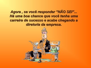 Agora , se você responder “NÃO SEI”...Agora , se você responder “NÃO SEI”...
Há uma boa chance que você tenha umaHá uma boa chance que você tenha uma
carreira de sucesso e acabe chegando acarreira de sucesso e acabe chegando a
diretoria da empresa.diretoria da empresa.
 